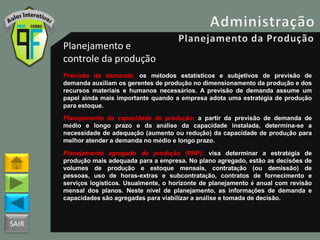 SAIR
Planejamento e
controle da produção
Previsão da demanda: os métodos estatísticos e subjetivos de previsão de
demanda auxiliam os gerentes de produção no dimensionamento da produção e dos
recursos materiais e humanos necessários. A previsão de demanda assume um
papel ainda mais importante quando a empresa adota uma estratégia de produção
para estoque.
Planejamento da capacidade de produção: a partir da previsão de demanda de
médio e longo prazo e da análise da capacidade instalada, determina-se a
necessidade de adequação (aumento ou redução) da capacidade de produção para
melhor atender a demanda no médio e longo prazo.
Planejamento agregado da produção (PAP): visa determinar a estratégia de
produção mais adequada para a empresa. No plano agregado, estão as decisões de
volumes de produção e estoque mensais, contratação (ou demissão) de
pessoas, uso de horas-extras e subcontratação, contratos de fornecimento e
serviços logísticos. Usualmente, o horizonte de planejamento é anual com revisão
mensal dos planos. Neste nível de planejamento, as informações de demanda e
capacidades são agregadas para viabilizar a análise e tomada de decisão.
 