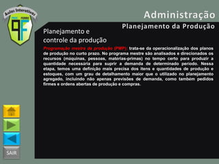 SAIR
Planejamento e
controle da produção
Programação mestra da produção (PMP): trata-se da operacionalização dos planos
de produção no curto prazo. No programa mestre são analisados e direcionados os
recursos (máquinas, pessoas, matérias-primas) no tempo certo para produzir a
quantidade necessária para suprir a demanda de determinado período. Nessa
etapa, temos uma definição mais precisa dos itens e quantidades de produção e
estoques, com um grau de detalhamento maior que o utilizado no planejamento
agregado, incluindo não apenas previsões de demanda, como também pedidos
firmes e ordens abertas de produção e compras.
 
