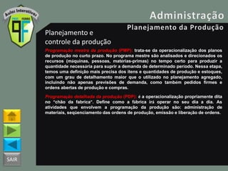 SAIR
Planejamento e
controle da produção
Programação mestra da produção (PMP): trata-se da operacionalização dos planos
de produção no curto prazo. No programa mestre são analisados e direcionados os
recursos (máquinas, pessoas, matérias-primas) no tempo certo para produzir a
quantidade necessária para suprir a demanda de determinado período. Nessa etapa,
temos uma definição mais precisa dos itens e quantidades de produção e estoques,
com um grau de detalhamento maior que o utilizado no planejamento agregado,
incluindo não apenas previsões de demanda, como também pedidos firmes e
ordens abertas de produção e compras.
Programação detalhada da produção (PDP): é a operacionalização propriamente dita
no “chão da fabrica”. Define como a fábrica irá operar no seu dia a dia. As
atividades que envolvem a programação da produção são: administração de
materiais, seqüenciamento das ordens de produção, emissão e liberação de ordens.
 