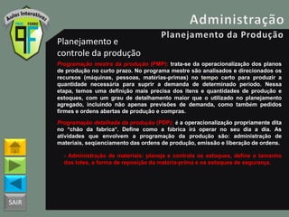 SAIR
Planejamento e
controle da produção
Programação mestra da produção (PMP): trata-se da operacionalização dos planos
de produção no curto prazo. No programa mestre são analisados e direcionados os
recursos (máquinas, pessoas, matérias-primas) no tempo certo para produzir a
quantidade necessária para suprir a demanda de determinado período. Nessa
etapa, temos uma definição mais precisa dos itens e quantidades de produção e
estoques, com um grau de detalhamento maior que o utilizado no planejamento
agregado, incluindo não apenas previsões de demanda, como também pedidos
firmes e ordens abertas de produção e compras.
Programação detalhada da produção (PDP): é a operacionalização propriamente dita
no “chão da fabrica”. Define como a fábrica irá operar no seu dia a dia. As
atividades que envolvem a programação da produção são: administração de
materiais, seqüenciamento das ordens de produção, emissão e liberação de ordens.
- Administração de materiais: planeja e controla os estoques, define o tamanho
dos lotes, a forma de reposição da matéria-prima e os estoques de segurança.
 