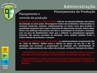 SAIR
Planejamento e
controle da produção
Programação mestra da produção (PMP): trata-se da operacionalização dos planos
de produção no curto prazo. No programa mestre são analisados e direcionados os
recursos (máquinas, pessoas, matérias-primas) no tempo certo para produzir a
quantidade necessária para suprir a demanda de determinado período. Nessa etapa,
temos uma definição mais precisa dos itens e quantidades de produção e estoques,
com um grau de detalhamento maior que o utilizado no planejamento agregado,
incluindo não apenas previsões de demanda, como também pedidos firmes e
ordens abertas de produção e compras.
Programação detalhada da produção (PDP): é a operacionalização propriamente dita
no “chão da fabrica”. Define como a fábrica irá operar no seu dia a dia. As
atividades que envolvem a programação da produção são: administração de
materiais, seqüenciamento das ordens de produção, emissão e liberação de ordens.
- Administração de materiais: planeja e controla os estoques, define o tamanho
dos lotes, a forma de reposição da matéria-prima e os estoques de segurança.
- Sequenciamento: é a determinação da sequência de execução das operações de
produção nas máquinas, visando minimizar atrasos, ociosidades e estoques em
processo.
 