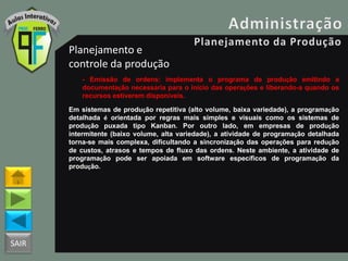 SAIR
Planejamento e
controle da produção
- Emissão de ordens: implementa o programa de produção emitindo a
documentação necessária para o inicio das operações e liberando-a quando os
recursos estiverem disponíveis.
Em sistemas de produção repetitiva (alto volume, baixa variedade), a programação
detalhada é orientada por regras mais simples e visuais como os sistemas de
produção puxada tipo Kanban. Por outro lado, em empresas de produção
intermitente (baixo volume, alta variedade), a atividade de programação detalhada
torna-se mais complexa, dificultando a sincronização das operações para redução
de custos, atrasos e tempos de fluxo das ordens. Neste ambiente, a atividade de
programação pode ser apoiada em software específicos de programação da
produção.
 