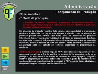 SAIR
Planejamento e
controle da produção
- Emissão de ordens: implementa o programa de produção emitindo a
documentação necessária para o inicio das operações e liberando-a quando os
recursos estiverem disponíveis.
Em sistemas de produção repetitiva (alto volume, baixa variedade), a programação
detalhada é orientada por regras mais simples e visuais como os sistemas de
produção puxada tipo Kanban. Por outro lado, em empresas de produção
intermitente (baixo volume, alta variedade), a atividade de programação detalhada
torna-se mais complexa, dificultando a sincronização das operações para redução
de custos, atrasos e tempos de fluxo das ordens. Neste ambiente, a atividade de
programação pode ser apoiada em software específicos de programação da
produção.
Controle da produção: é a última etapa do PCP e consiste no acompanhamento dos
processos produtivos a fim de verificar o andamento da produção conforme o
planejado, ou seja, verificar se o que foi decidido no plano agregado, programa
mestre e programação detalhada está sendo realizado. A partir do apontamento da
produção (tempos e rendimentos do processo), o PCP acumula dados atualizados
dos processos para utilização nas decisões futuras.
 