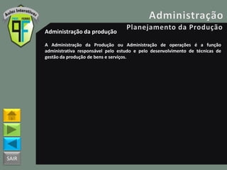 SAIR
Administração da produção
A Administração da Produção ou Administração de operações é a função
administrativa responsável pelo estudo e pelo desenvolvimento de técnicas de
gestão da produção de bens e serviços.
 