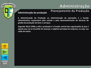 SAIR
Administração da produção
A Administração da Produção ou Administração de operações é a função
administrativa responsável pelo estudo e pelo desenvolvimento de técnicas de
gestão da produção de bens e serviços.
Segundo Slack (1996, p.34) a produção é a função central das organizações já que é
aquela que vai se incumbir de alcançar o objetivo principal da empresa, ou seja, sua
razão de existir.
 