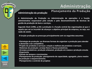 SAIR
Administração da produção
A Administração da Produção ou Administração de operações é a função
administrativa responsável pelo estudo e pelo desenvolvimento de técnicas de
gestão da produção de bens e serviços.
Segundo Slack (1996, p.34) a produção é a função central das organizações já que é
aquela que vai se incumbir de alcançar o objetivo principal da empresa, ou seja, sua
razão de existir.
A função produção se preocupa principalmente com os seguintes assuntos:
•Estratégia de produção: as diversas formas de organizar a produção para atender
a demanda e ser competitivo.
•Projeto de produtos e serviços: criação e melhora de produtos e serviços.
•Sistemas de produção: arranjo físico e fluxos produtivos.
•Arranjos produtivos: produção artesanal, produção em massa e produção enxuta.
•Ergonomia
•Estudo de tempos e movimentos
•Planejamento da produção: planejamento de capacidade, agregado, plano mestre
de produção e sequenciamento.
•Planejamento e controle de projetos
 