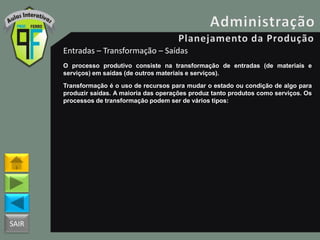 SAIR
Entradas – Transformação – Saídas
O processo produtivo consiste na transformação de entradas (de materiais e
serviços) em saídas (de outros materiais e serviços).
Transformação é o uso de recursos para mudar o estado ou condição de algo para
produzir saídas. A maioria das operações produz tanto produtos como serviços. Os
processos de transformação podem ser de vários tipos:
 