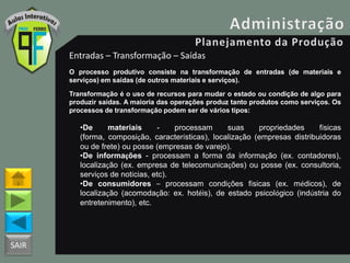 SAIR
Entradas – Transformação – Saídas
O processo produtivo consiste na transformação de entradas (de materiais e
serviços) em saídas (de outros materiais e serviços).
Transformação é o uso de recursos para mudar o estado ou condição de algo para
produzir saídas. A maioria das operações produz tanto produtos como serviços. Os
processos de transformação podem ser de vários tipos:
•De materiais - processam suas propriedades físicas
(forma, composição, características), localização (empresas distribuidoras
ou de frete) ou posse (empresas de varejo).
•De informações - processam a forma da informação (ex. contadores),
localização (ex. empresa de telecomunicações) ou posse (ex. consultoria,
serviços de notícias, etc).
•De consumidores – processam condições físicas (ex. médicos), de
localização (acomodação: ex. hotéis), de estado psicológico (indústria do
entretenimento), etc.
 