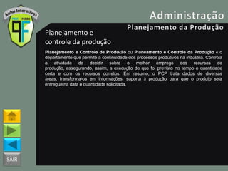 SAIR
Planejamento e
controle da produção
Planejamento e Controle de Produção ou Planeamento e Controle da Produção é o
departamento que permite a continuidade dos processos produtivos na indústria. Controla
a atividade de decidir sobre o melhor emprego dos recursos de
produção, assegurando, assim, a execução do que foi previsto no tempo e quantidade
certa e com os recursos corretos. Em resumo, o PCP trata dados de diversas
áreas, transforma-os em informações, suporta à produção para que o produto seja
entregue na data e quantidade solicitada.
 