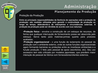 SAIR
Proteção da Produção
Entre as principais responsabilidades da Gerência de operações está a proteção da
produção: são medidas utilizadas para garantir a continuidade da produção ao
longo do tempo, defendendo-a de intempéries e circunstâncias externas. A
proteção da produção pode ser dividida de acordo com sua natureza:
•Proteção física - envolve a construção de um estoque de recursos, de
forma que qualquer interrupção de fornecimento possa ser absorvida pelo
estoque. Serve tanto para matérias-primas quanto para produtos
acabados.
•Proteção organizacional - é uma função de isolamento do pessoal da
produção com o ambiente externo, onde as outras funções organizacionais
agem formando barreiras ou proteções entre as incertezas ambientais e a
função produção. É feito pelo pessoal de apoio (escritórios, etc). Seu uso
excessivo tem sido criticado por modelos japoneses, que prevêem maior
interação de pessoal da fábrica com fornecedores/clientes externos.
 