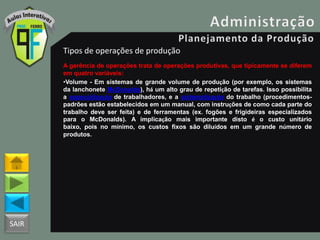 SAIR
Tipos de operações de produção
A gerência de operações trata de operações produtivas, que tipicamente se diferem
em quatro variáveis:
•Volume - Em sistemas de grande volume de produção (por exemplo, os sistemas
da lanchonete McDonalds), há um alto grau de repetição de tarefas. Isso possibilita
a especialização de trabalhadores, e a sistematização do trabalho (procedimentos-
padrões estão estabelecidos em um manual, com instruções de como cada parte do
trabalho deve ser feita) e de ferramentas (ex. fogões e frigideiras especializados
para o McDonalds). A implicação mais importante disto é o custo unitário
baixo, pois no mínimo, os custos fixos são diluídos em um grande número de
produtos.
 