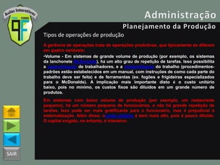 SAIR
Tipos de operações de produção
A gerência de operações trata de operações produtivas, que tipicamente se diferem
em quatro variáveis:
•Volume - Em sistemas de grande volume de produção (por exemplo, os sistemas
da lanchonete McDonalds), há um alto grau de repetição de tarefas. Isso possibilita
a especialização de trabalhadores, e a sistematização do trabalho (procedimentos-
padrões estão estabelecidos em um manual, com instruções de como cada parte do
trabalho deve ser feita) e de ferramentas (ex. fogões e frigideiras especializados
para o McDonalds). A implicação mais importante disto é o custo unitário
baixo, pois no mínimo, os custos fixos são diluídos em um grande número de
produtos.
Em sistemas com baixo volume de produção (por exemplo, um restaurante
pequeno), há um número pequeno de funcionários, e não há grande repetição de
tarefas. Isso pode ser mais gratificante para o funcionário, mas é prejudicial à
sistematização. Além disso, ocusto unitário é bem mais alto, pois é pouco diluído.
O capital exigido, no entanto, é intensivo.
 
