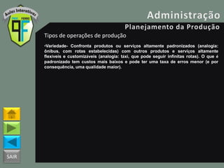 SAIR
Tipos de operações de produção
•Variedade- Confronta produtos ou serviços altamente padronizados (analogia:
ônibus, com rotas estabelecidas) com outros produtos e serviços altamente
flexíveis e customizáveis (analogia: táxi, que pode seguir infinitas rotas). O que é
padronizado tem custos mais baixos e pode ter uma taxa de erros menor (e por
consequência, uma qualidade maior).
 
