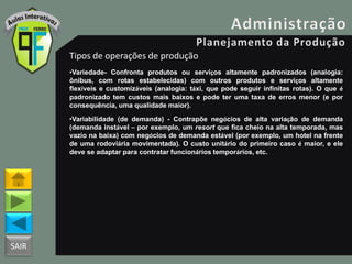 SAIR
Tipos de operações de produção
•Variedade- Confronta produtos ou serviços altamente padronizados (analogia:
ônibus, com rotas estabelecidas) com outros produtos e serviços altamente
flexíveis e customizáveis (analogia: táxi, que pode seguir infinitas rotas). O que é
padronizado tem custos mais baixos e pode ter uma taxa de erros menor (e por
consequência, uma qualidade maior).
•Variabilidade (de demanda) - Contrapõe negócios de alta variação de demanda
(demanda instável – por exemplo, um resort que fica cheio na alta temporada, mas
vazio na baixa) com negócios de demanda estável (por exemplo, um hotel na frente
de uma rodoviária movimentada). O custo unitário do primeiro caso é maior, e ele
deve se adaptar para contratar funcionários temporários, etc.
 