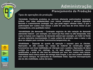 SAIR
Tipos de operações de produção
•Variedade- Confronta produtos ou serviços altamente padronizados (analogia:
ônibus, com rotas estabelecidas) com outros produtos e serviços altamente
flexíveis e customizáveis (analogia: táxi, que pode seguir infinitas rotas). O que é
padronizado tem custos mais baixos e pode ter uma taxa de erros menor (e por
consequência, uma qualidade maior).
•Variabilidade (de demanda) - Contrapõe negócios de alta variação de demanda
(demanda instável – por exemplo, um resort que fica cheio na alta temporada, mas
vazio na baixa) com negócios de demanda estável (por exemplo, um hotel na frente
de uma rodoviária movimentada). O custo unitário do primeiro caso é maior, e ele
deve se adaptar para contratar funcionários temporários, etc.
•Visibilidade - Depende do quanto da operação é exposto para os clientes.
Operações de alto contato (ex. varejo de material de construção) exigem
funcionários com boas habilidades de interação com o público. Operações de baixo
contato (ex. vendas por catálogo, ou via web) exigem funcionários menos
qualificados, e pode ter alta taxa de utilização por isso, tem custos mais baixos.
Visibilidade baixa tolera prazos de entrega mais longos, e por isso podem trabalhar
com menor estoque. Há operações de visibilidade mista: algumas microoperações
são de alta visibilidade, outras de baixa.
 