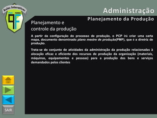 SAIR
Planejamento e
controle da produção
A partir da configuração do processo de produção, o PCP irá criar uma carta
mapa, documento denominado plano mestre de produção(PMP), que é a diretriz de
produção.
Trata-se do conjunto de atividades da administração da produção relacionadas à
alocação eficaz e eficiente dos recursos de produção da organização (materiais,
máquinas, equipamentos e pessoas) para a produção dos bens e serviços
demandados pelos clientes
 