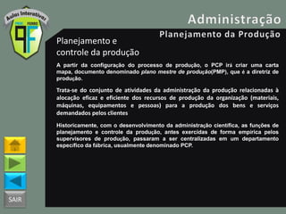 SAIR
Planejamento e
controle da produção
A partir da configuração do processo de produção, o PCP irá criar uma carta
mapa, documento denominado plano mestre de produção(PMP), que é a diretriz de
produção.
Trata-se do conjunto de atividades da administração da produção relacionadas à
alocação eficaz e eficiente dos recursos de produção da organização (materiais,
máquinas, equipamentos e pessoas) para a produção dos bens e serviços
demandados pelos clientes
Historicamente, com o desenvolvimento da administração científica, as funções de
planejamento e controle da produção, antes exercidas de forma empírica pelos
supervisores de produção, passaram a ser centralizadas em um departamento
específico da fábrica, usualmente denominado PCP.
 