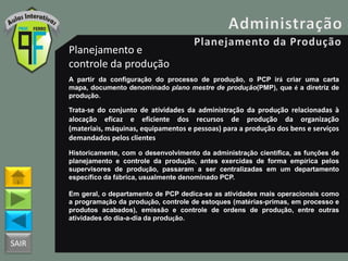 SAIR
Planejamento e
controle da produção
A partir da configuração do processo de produção, o PCP irá criar uma carta
mapa, documento denominado plano mestre de produção(PMP), que é a diretriz de
produção.
Trata-se do conjunto de atividades da administração da produção relacionadas à
alocação eficaz e eficiente dos recursos de produção da organização
(materiais, máquinas, equipamentos e pessoas) para a produção dos bens e serviços
demandados pelos clientes
Historicamente, com o desenvolvimento da administração científica, as funções de
planejamento e controle da produção, antes exercidas de forma empírica pelos
supervisores de produção, passaram a ser centralizadas em um departamento
específico da fábrica, usualmente denominado PCP.
Em geral, o departamento de PCP dedica-se as atividades mais operacionais como
a programação da produção, controle de estoques (matérias-primas, em processo e
produtos acabados), emissão e controle de ordens de produção, entre outras
atividades do dia-a-dia da produção.
 
