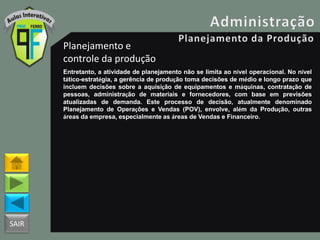 SAIR
Planejamento e
controle da produção
Entretanto, a atividade de planejamento não se limita ao nível operacional. No nível
tático-estratégia, a gerência de produção toma decisões de médio e longo prazo que
incluem decisões sobre a aquisição de equipamentos e máquinas, contratação de
pessoas, administração de materiais e fornecedores, com base em previsões
atualizadas de demanda. Este processo de decisão, atualmente denominado
Planejamento de Operações e Vendas (POV), envolve, além da Produção, outras
áreas da empresa, especialmente as áreas de Vendas e Financeiro.
 
