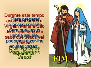 Durante este tempoDurante este tempo
acompanhamos aacompanhamos a
Virgem Maria e SãoVirgem Maria e São
José, que tambémJosé, que também
sabe que Jesus vaisabe que Jesus vai
nascer.nascer.
É um tempo deÉ um tempo de
esperança.esperança.
Para prepararPara preparar
o nosso coraçãoo nosso coração
para que Jesuspara que Jesus
venha até ele,venha até ele,
podemos dizer-lhepodemos dizer-lhe
muitas vezes:muitas vezes:
Vem, Senhor,Vem, Senhor,
JesusJesus
FIMFIM
 