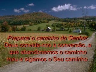Preparai o caminho do Senhor.Preparai o caminho do Senhor.
Deus convida-nos à conversão, aDeus convida-nos à conversão, a
que abandonemos o caminhoque abandonemos o caminho
mau e sigamos o Seu caminho.mau e sigamos o Seu caminho.
Preparai o caminho do Senhor.Preparai o caminho do Senhor.
Deus convida-nos à conversão, aDeus convida-nos à conversão, a
que abandonemos o caminhoque abandonemos o caminho
mau e sigamos o Seu caminho.mau e sigamos o Seu caminho.
 