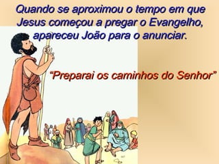 Quando se aproximou o tempo em queQuando se aproximou o tempo em que
Jesus começou a pregar o Evangelho,Jesus começou a pregar o Evangelho,
apareceu João para o anunciar.apareceu João para o anunciar.
““Preparai os caminhos do Senhor”Preparai os caminhos do Senhor”
 