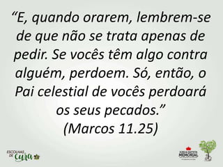 “E, quando orarem, lembrem-se
de que não se trata apenas de
pedir. Se vocês têm algo contra
alguém, perdoem. Só, então, o
Pai celestial de vocês perdoará
os seus pecados.”
(Marcos 11.25)
 