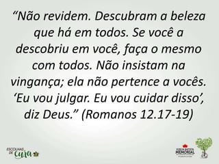 “Não revidem. Descubram a beleza
que há em todos. Se você a
descobriu em você, faça o mesmo
com todos. Não insistam na
vingança; ela não pertence a vocês.
‘Eu vou julgar. Eu vou cuidar disso’,
diz Deus.” (Romanos 12.17-19)
 