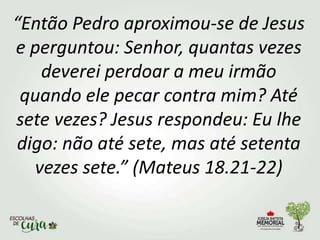 “Então Pedro aproximou-se de Jesus
e perguntou: Senhor, quantas vezes
deverei perdoar a meu irmão
quando ele pecar contra mim? Até
sete vezes? Jesus respondeu: Eu lhe
digo: não até sete, mas até setenta
vezes sete.” (Mateus 18.21-22)
 