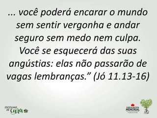 ... você poderá encarar o mundo
sem sentir vergonha e andar
seguro sem medo nem culpa.
Você se esquecerá das suas
angústias: elas não passarão de
vagas lembranças.” (Jó 11.13-16)
 
