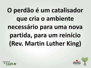 O perdão é um catalisador
que cria o ambiente
necessário para uma nova
partida, para um reinício
(Rev. Martin Luther King)
 