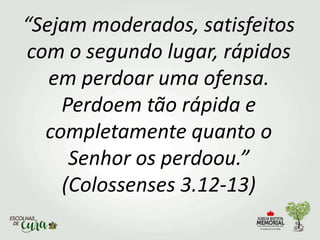 “Sejam moderados, satisfeitos
com o segundo lugar, rápidos
em perdoar uma ofensa.
Perdoem tão rápida e
completamente quanto o
Senhor os perdoou.”
(Colossenses 3.12-13)
 