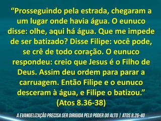 “Prosseguindo pela estrada, chegaram a
um lugar onde havia água. O eunuco
disse: olhe, aqui há água. Que me impede
de ser batizado? Disse Filipe: você pode,
se crê de todo coração. O eunuco
respondeu: creio que Jesus é o Filho de
Deus. Assim deu ordem para parar a
carruagem. Então Filipe e o eunuco
desceram à água, e Filipe o batizou.”
(Atos 8.36-38)
 