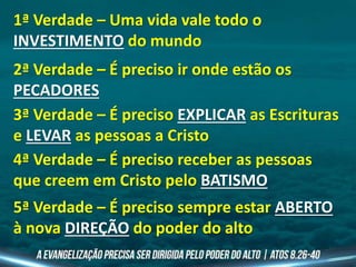 1ª Verdade – Uma vida vale todo o
INVESTIMENTO do mundo
2ª Verdade – É preciso ir onde estão os
PECADORES
3ª Verdade – É preciso EXPLICAR as Escrituras
e LEVAR as pessoas a Cristo
4ª Verdade – É preciso receber as pessoas
que creem em Cristo pelo BATISMO
5ª Verdade – É preciso sempre estar ABERTO
à nova DIREÇÃO do poder do alto
 