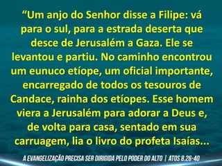“Um anjo do Senhor disse a Filipe: vá
para o sul, para a estrada deserta que
desce de Jerusalém a Gaza. Ele se
levantou e partiu. No caminho encontrou
um eunuco etíope, um oficial importante,
encarregado de todos os tesouros de
Candace, rainha dos etíopes. Esse homem
viera a Jerusalém para adorar a Deus e,
de volta para casa, sentado em sua
carruagem, lia o livro do profeta Isaías...
 