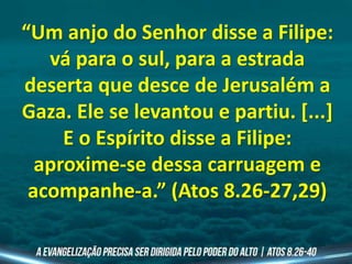 “Um anjo do Senhor disse a Filipe:
vá para o sul, para a estrada
deserta que desce de Jerusalém a
Gaza. Ele se levantou e partiu. [...]
E o Espírito disse a Filipe:
aproxime-se dessa carruagem e
acompanhe-a.” (Atos 8.26-27,29)
 