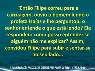 “Então Filipe correu para a
carruagem, ouviu o homem lendo o
profeta Isaías e lhe perguntou: o
senhor entende o que está lendo? Ele
respondeu: como posso entender se
alguém não me explicar? Assim,
convidou Filipe para subir e sentar-se
ao seu lado...
 