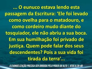 ... O eunuco estava lendo esta
passagem da Escritura: ‘Ele foi levado
como ovelha para o matadouro, e
como cordeiro mudo diante do
tosquiador, ele não abriu a sua boca.
Em sua humilhação foi privado de
justiça. Quem pode falar dos seus
descendentes? Pois a sua vida foi
tirada da terra’...
 