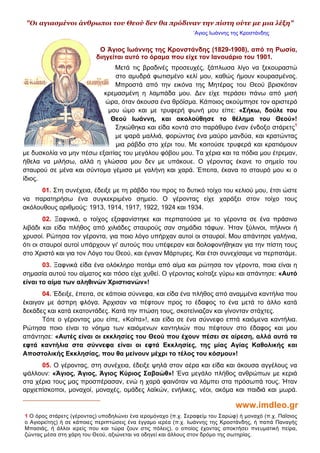 "Οι αγιασμένοι άνθρωποι του Θεού δεν θα πρόδιναν την πίστη ούτε με μια λέξη"
΄Αγιος Ιωάννης της Κροστάνδης

Ο Άγιος Ιωάννης της Κρονστάνδης (1829-1908), από τη Ρωσία,
διηγείται αυτό το όραμα που είχε τον Ιανουάριο του 1901.
Μετά τις βραδινές προσευχές, ξάπλωσα λίγο να ξεκουραστώ
στο αμυδρά φωτισμένο κελί μου, καθώς ήμουν κουρασμένος.
Μπροστά από την εικόνα της Μητέρας του Θεού βρισκόταν
κρεμασμένη η λαμπάδα μου. ∆εν είχε περάσει πάνω από μισή
ώρα, όταν άκουσα ένα θρόϊσμα. Κάποιος ακούμπησε τον αριστερό
μου ώμο και με τρυφερή φωνή μου είπε: «Σήκω, δούλε του
Θεού Ιωάννη, και ακολούθησε το θέλημα του Θεού»!
Σηκώθηκα και είδα κοντά στο παράθυρο έναν ένδοξο στάρετς1
με ψαρά μαλλιά, φορώντας ένα μαύρο μανδύα, και κρατώντας
μια ράβδο στο χέρι του. Με κοιτούσε τρυφερά και κρατιόμουν
με δυσκολία να μην πέσω εξαιτίας του μεγάλου φόβου μου. Τα χέρια και τα πόδια μου έτρεμαν,
ήθελα να μιλήσω, αλλά η γλώσσα μου δεν με υπάκουε. Ο γέροντας έκανε το σημείο του
σταυρού σε μένα και σύντομα γέμισα με γαλήνη και χαρά. Έπειτα, έκανα το σταυρό μου κι ο
ίδιος.
01. Στη συνέχεια, έδειξε με τη ράβδο του προς το δυτικό τοίχο του κελιού μου, έτσι ώστε
να παρατηρήσω ένα συγκεκριμένο σημείο. Ο γέροντας είχε χαράξει στον τοίχο τους
ακόλουθους αριθμούς: 1913, 1914, 1917, 1922, 1924 και 1934.
02. Ξαφνικά, ο τοίχος εξαφανίστηκε και περπατούσα με το γέροντα σε ένα πράσινο
λιβάδι και είδα πλήθος από χιλιάδες σταυρούς σαν σημάδια τάφων. Ήταν ξύλινοι, πήλινοι ή
χρυσοί. Ρώτησα τον γέροντα, για ποιο λόγο υπήρχαν αυτοί οι σταυροί. Μου απάντησε γαλήνια,
ότι οι σταυροί αυτοί υπάρχουν γι' αυτούς που υπέφεραν και δολοφονήθηκαν για την πίστη τους
στο Χριστό και για τον Λόγο του Θεού, και έγιναν Μάρτυρες. Και έτσι συνεχίσαμε να περπατάμε.
03. Ξαφνικά είδα ένα ολόκληρο ποτάμι από αίμα και ρώτησα τον γέροντα, ποια είναι η
σημασία αυτού του αίματος και πόσο είχε χυθεί. Ο γέροντας κοίταξε γύρω και απάντησε: «Αυτό
είναι το αίμα των αληθινών Χριστιανών»!
04. Έδειξε, έπειτα, σε κάποια σύννεφα, και είδα ένα πλήθος από αναμμένα καντήλια που
έκαιγαν με άσπρη φλόγα. Άρχισαν να πέφτουν προς το έδαφος το ένα μετά το άλλο κατά
δεκάδες και κατά εκατοντάδες. Κατά την πτώση τους, σκοτείνιαζαν και γίνονταν στάχτες.
Τότε ο γέροντας μου είπε, «Κοίτα»!, και είδα σε ένα σύννεφο επτά καιόμενα καντήλια.
Ρώτησα ποιο είναι το νόημα των καιόμενων καντηλιών που πέφτουν στο έδαφος και μου
απάντησε: «Αυτές είναι οι εκκλησίες του Θεού που έχουν πέσει σε αίρεση, αλλά αυτά τα
εφτά καντήλια στα σύννεφα είναι οι εφτά Εκκλησίες, της μίας Αγίας Καθολικής και
Αποστολικής Εκκλησίας, που θα μείνουν μέχρι το τέλος του κόσμου»!
05. Ο γέροντας, στη συνέχεια, έδειξε ψηλά στον αέρα και είδα και άκουσα αγγέλους να
ψάλλουν: «Άγιος, Άγιος, Άγιος Κύριος Σαβαώθ»! Ένα μεγάλο πλήθος ανθρώπων με κεριά
στα χέρια τους μας προσπέρασαν, ενώ η χαρά φαινόταν να λάμπει στα πρόσωπά τους. Ήταν
αρχιεπίσκοποι, μοναχοί, μοναχές, ομάδες λαϊκών, ενήλικες, νέοι, ακόμα και παιδιά και μωρά.

www.imdleo.gr
1 Ο όρος στάρετς (γέροντας) υποδηλώνει ένα ιερομόναχο (π.χ. Σεραφείμ του Σαρώφ) ή μοναχό (π.χ. Παΐσιος
ο Αγιορείτης) ή σε κάποιες περιπτώσεις ένα έγγαμο ιερέα (π.χ. Ιωάννης της Κροστάνδης, ή παπά Παναγής
Μπασιάς, ή άλλοι ιερείς που και τώρα ζουν στις πόλεις), ο οποίος έχοντας αποκτήσει πνευματική πείρα,
ζώντας μέσα στη χάρη του Θεού, αξιώνεται να οδηγεί και άλλους στον δρόμο της σωτηρίας.

 