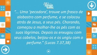 “... Uma ‘pecadora’, trouxe um frasco de
alabastro com perfume, e se colocou
atrás de Jesus, a seus pés. Chorando,
começou a molhar-lhe os pés com as
suas lágrimas. Depois os enxugou com
seus cabelos, beijou-os e os ungiu com o
perfume.” (Lucas 7.37,38)
 