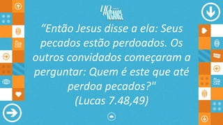 “Então Jesus disse a ela: Seus
pecados estão perdoados. Os
outros convidados começaram a
perguntar: Quem é este que até
perdoa pecados?"
(Lucas 7.48,49)
 