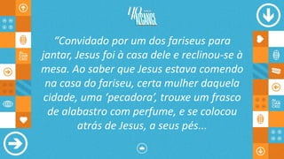 “Convidado por um dos fariseus para
jantar, Jesus foi à casa dele e reclinou-se à
mesa. Ao saber que Jesus estava comendo
na casa do fariseu, certa mulher daquela
cidade, uma ‘pecadora’, trouxe um frasco
de alabastro com perfume, e se colocou
atrás de Jesus, a seus pés...
 