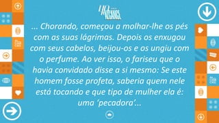 ... Chorando, começou a molhar-lhe os pés
com as suas lágrimas. Depois os enxugou
com seus cabelos, beijou-os e os ungiu com
o perfume. Ao ver isso, o fariseu que o
havia convidado disse a si mesmo: Se este
homem fosse profeta, saberia quem nele
está tocando e que tipo de mulher ela é:
uma ‘pecadora’...
 