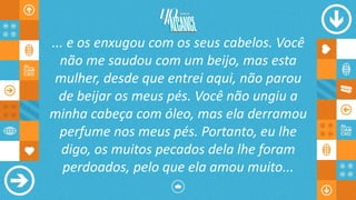 ... e os enxugou com os seus cabelos. Você
não me saudou com um beijo, mas esta
mulher, desde que entrei aqui, não parou
de beijar os meus pés. Você não ungiu a
minha cabeça com óleo, mas ela derramou
perfume nos meus pés. Portanto, eu lhe
digo, os muitos pecados dela lhe foram
perdoados, pelo que ela amou muito...
 
