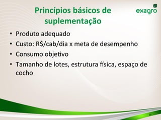 Princípios	
  básicos	
  de	
  
suplementação	
  
•  Produto	
  adequado	
  
•  Custo:	
  R$/cab/dia	
  x	
  meta	
  de	
  desempenho	
  
•  Consumo	
  objeIvo	
  	
  
•  Tamanho	
  de	
  lotes,	
  estrutura	
  dsica,	
  espaço	
  de	
  
cocho	
  
19	
  
 