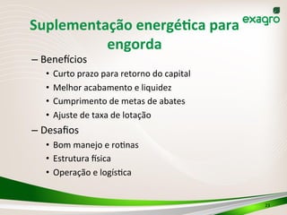 Suplementação	
  energéPca	
  para	
  
engorda	
  
– Benedcios	
  
•  Curto	
  prazo	
  para	
  retorno	
  do	
  capital	
  
•  Melhor	
  acabamento	
  e	
  liquidez	
  	
  
•  Cumprimento	
  de	
  metas	
  de	
  abates	
  
•  Ajuste	
  de	
  taxa	
  de	
  lotação	
  
– Desaﬁos	
  
•  Bom	
  manejo	
  e	
  roInas	
  
•  Estrutura	
  dsica	
  
•  Operação	
  e	
  logísIca	
  
23	
  
 