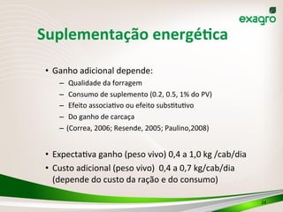 Suplementação	
  energéPca	
  
•  Ganho	
  adicional	
  depende:	
  
–  	
  Qualidade	
  da	
  forragem	
  
–  	
  Consumo	
  de	
  suplemento	
  (0.2,	
  0.5,	
  1%	
  do	
  PV)	
  
–  	
  Efeito	
  associaIvo	
  ou	
  efeito	
  subsItuIvo	
  
–  	
  Do	
  ganho	
  de	
  carcaça	
  	
  
–  (Correa,	
  2006;	
  Resende,	
  2005;	
  Paulino,2008)	
  
•  ExpectaIva	
  ganho	
  (peso	
  vivo)	
  0,4	
  a	
  1,0	
  kg	
  /cab/dia	
  
•  Custo	
  adicional	
  (peso	
  vivo)	
  	
  0,4	
  a	
  0,7	
  kg/cab/dia	
  
(depende	
  do	
  custo	
  da	
  ração	
  e	
  do	
  consumo)	
  
24	
  
 