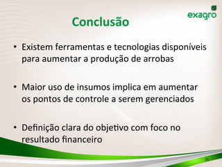 Conclusão	
  
•  Existem	
  ferramentas	
  e	
  tecnologias	
  disponíveis	
  
para	
  aumentar	
  a	
  produção	
  de	
  arrobas	
  
•  Maior	
  uso	
  de	
  insumos	
  implica	
  em	
  aumentar	
  
os	
  pontos	
  de	
  controle	
  a	
  serem	
  gerenciados	
  
•  Deﬁnição	
  clara	
  do	
  objeIvo	
  com	
  foco	
  no	
  
resultado	
  ﬁnanceiro	
  
25	
  
 