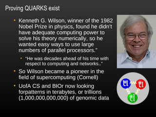 Proving QUARKS exist
●
Kenneth G. Wilson, winner of the 1982
Nobel Prize in physics, found he didn’t
have adequate computing power to
solve his theory numerically, so he
wanted easy ways to use large
numbers of parallel processors.”
●
“He was decades ahead of his time with
respect to computing and networks..”
●
So Wilson became a pioneer in the
field of supercomputing (Cornell)
●
UofA CS and BIOr now looking
forpatterns in terabytes, or trillions
(1,000,000,000,000) of genomic data
 