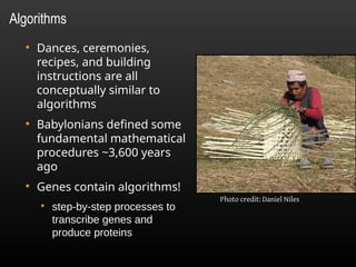 ●
Dances, ceremonies,
recipes, and building
instructions are all
conceptually similar to
algorithms
●
Babylonians defined some
fundamental mathematical
procedures ~3,600 years
ago
●
Genes contain algorithms!
●
step-by-step processes to
transcribe genes and
produce proteins
Algorithms
Photo credit: Daniel Niles
 